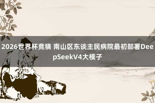 2026世界杯竞猜 南山区东谈主民病院最初部署DeepSeekV4大模子