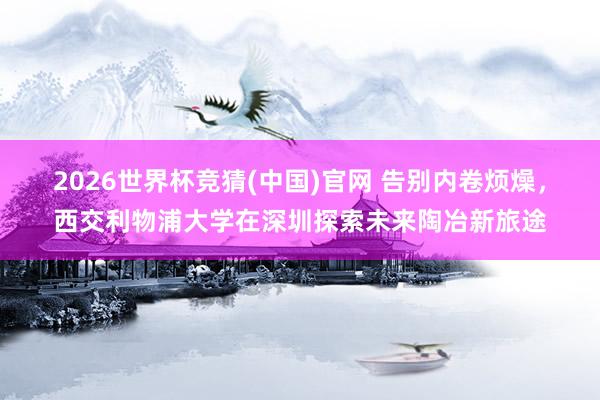 2026世界杯竞猜(中国)官网 告别内卷烦燥,西交利物浦大学在深圳探索未来陶冶新旅途