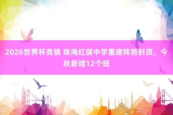 2026世界杯竞猜 珠海红旗中学重建阵势封顶，今秋新增12个班