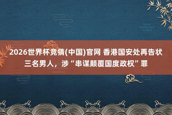 2026世界杯竞猜(中国)官网 香港国安处再告状三名男人，涉“串谋颠覆国度政权”罪
