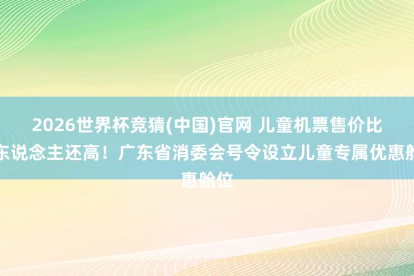 2026世界杯竞猜(中国)官网 儿童机票售价比成东说念主还高！广东省消委会号令设立儿童专属优惠舱位
