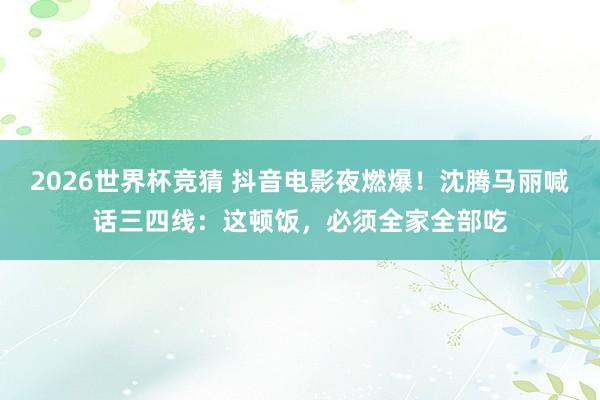 2026世界杯竞猜 抖音电影夜燃爆！沈腾马丽喊话三四线：这顿饭，必须全家全部吃