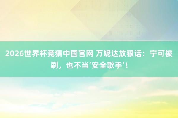 2026世界杯竞猜中国官网 万妮达放狠话：宁可被刷，也不当‘安全歌手’！
