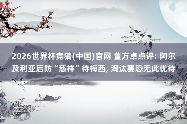 2026世界杯竞猜(中国)官网 董方卓点评: 阿尔及利亚后防“慈祥”待梅西， 淘汰赛恐无此优待