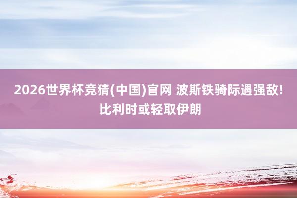 2026世界杯竞猜(中国)官网 波斯铁骑际遇强敌! 比利时或轻取伊朗