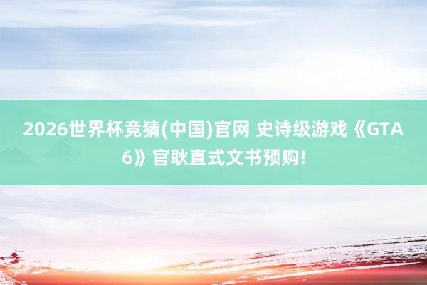 2026世界杯竞猜(中国)官网 史诗级游戏《GTA6》官耿直式文书预购!