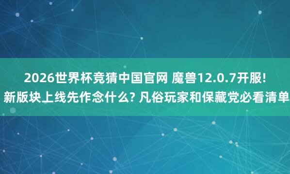 2026世界杯竞猜中国官网 魔兽12.0.7开服! 新版块上线先作念什么? 凡俗玩家和保藏党必看清单