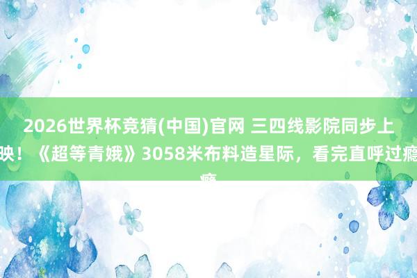 2026世界杯竞猜(中国)官网 三四线影院同步上映!《超等青娥》3058米布料造星际,看完直呼过瘾